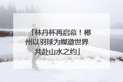 林丹杯再启幕！郴州以羽球为媒邀世界共赴山水之约