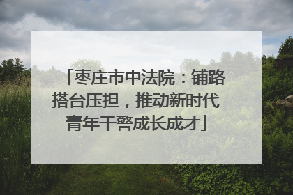 枣庄市中法院：铺路搭台压担，推动新时代青年干警成长成才