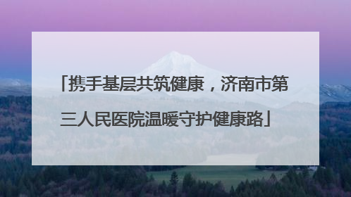 携手基层共筑健康，济南市第三人民医院温暖守护健康路