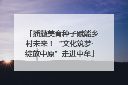 播撒美育种子赋能乡村未来！“文化筑梦·绽放中原”走进中牟