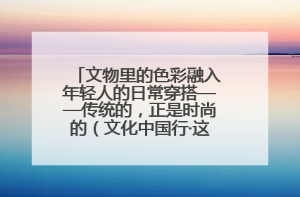 文物里的色彩融入年轻人的日常穿搭——传统的，正是时尚的（文化中国行·这些美 很中国）