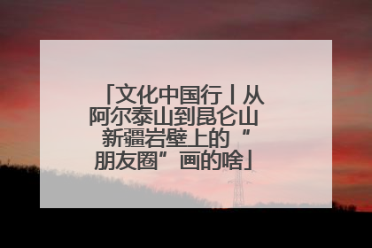 文化中国行丨从阿尔泰山到昆仑山 新疆岩壁上的“朋友圈”画的啥