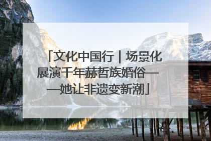 文化中国行｜场景化展演千年赫哲族婚俗——她让非遗变新潮