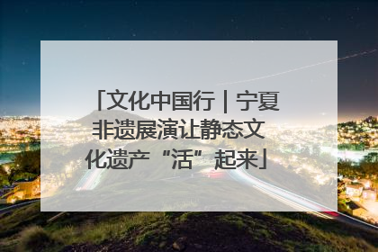文化中国行｜宁夏 非遗展演让静态文化遗产“活”起来
