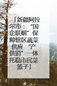 新疆阿拉尔市：“国企联姻”保障辖区蔬菜供应 “产供销”一体托稳市民菜篮子