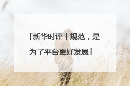 新华时评丨规范，是为了平台更好发展