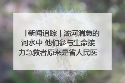 新闻追踪｜灞河湍急的河水中 他们参与生命接力急救者原来是省人民医院00后男护士