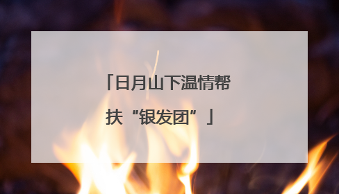 日月山下温情帮扶“银发团”