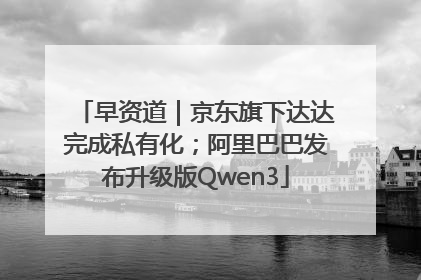 早资道｜京东旗下达达完成私有化；阿里巴巴发布升级版Qwen3