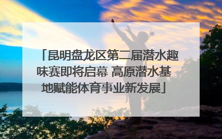 昆明盘龙区第二届潜水趣味赛即将启幕 高原潜水基地赋能体育事业新发展