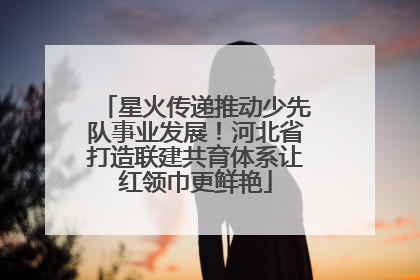 星火传递推动少先队事业发展！河北省打造联建共育体系让红领巾更鲜艳