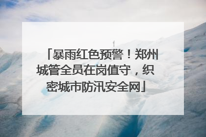 暴雨红色预警！郑州城管全员在岗值守，织密城市防汛安全网