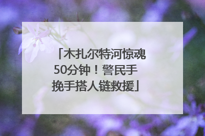 木扎尔特河惊魂50分钟！警民手挽手搭人链救援