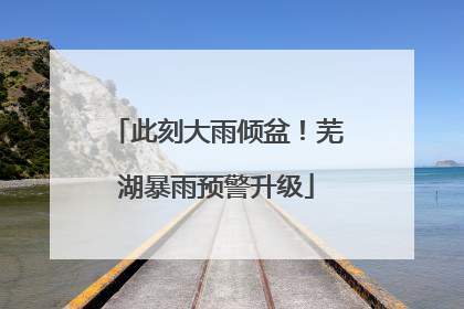 此刻大雨倾盆！芜湖暴雨预警升级