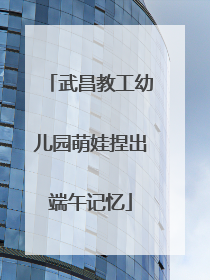 武昌教工幼儿园萌娃捏出端午记忆