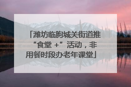 潍坊临朐城关街道推“食堂 +”活动，非用餐时段办老年课堂