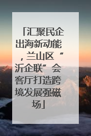 汇聚民企出海新动能，兰山区“沂企联”会客厅打造跨境发展强磁场