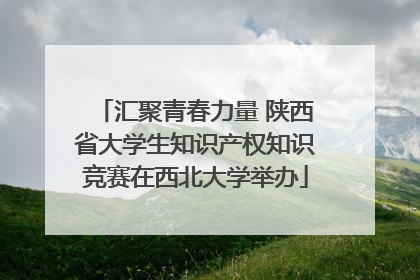 汇聚青春力量 陕西省大学生知识产权知识竞赛在西北大学举办