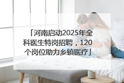 河南启动2025年全科医生特岗招聘，120个岗位助力乡镇医疗