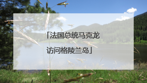 法国总统马克龙访问格陵兰岛