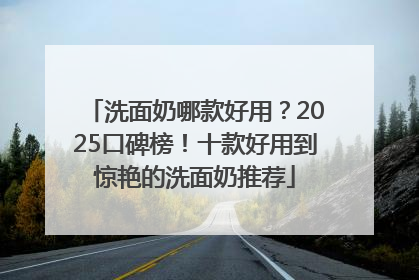 洗面奶哪款好用？2025口碑榜！十款好用到惊艳的洗面奶推荐
