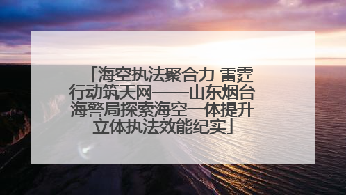 海空执法聚合力 雷霆行动筑天网——山东烟台海警局探索海空一体提升立体执法效能纪实
