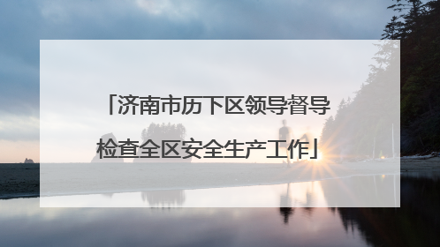 济南市历下区领导督导检查全区安全生产工作