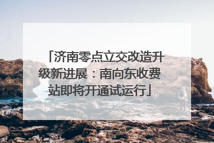 济南零点立交改造升级新进展：南向东收费站即将开通试运行