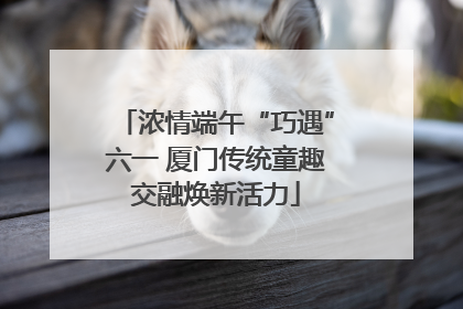 浓情端午“巧遇”六一 厦门传统童趣交融焕新活力