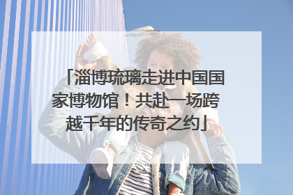 淄博琉璃走进中国国家博物馆！共赴一场跨越千年的传奇之约