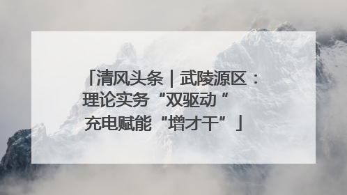 清风头条｜武陵源区：理论实务“双驱动 ” 充电赋能“增才干”