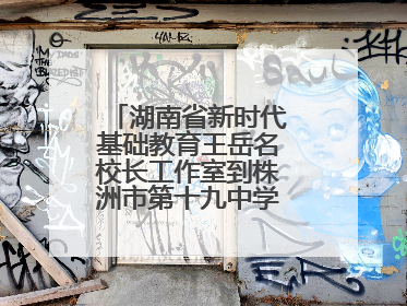 湖南省新时代基础教育王岳名校长工作室到株洲市第十九中学开展研修活动