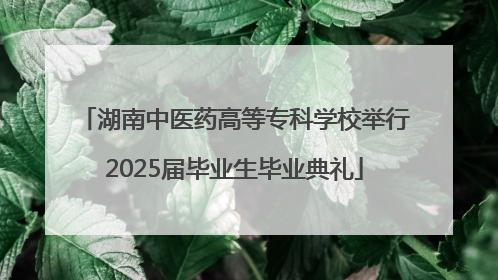 湖南中医药高等专科学校举行2025届毕业生毕业典礼