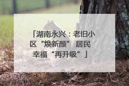 湖南永兴：老旧小区“焕新颜” 居民幸福“再升级”