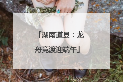 湖南道县：龙舟竞渡迎端午