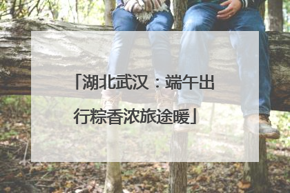 湖北武汉：端午出行粽香浓旅途暖