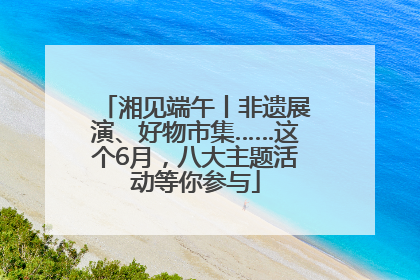 湘见端午丨非遗展演、好物市集……这个6月，八大主题活动等你参与