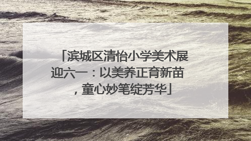 滨城区清怡小学美术展迎六一：以美养正育新苗，童心妙笔绽芳华