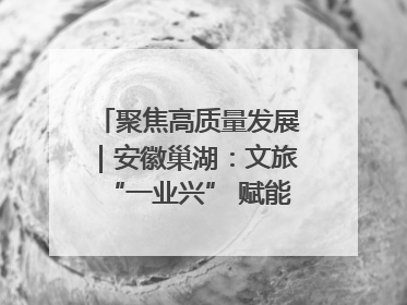 聚焦高质量发展｜安徽巢湖：文旅“一业兴” 赋能“百业旺”