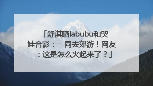 舒淇晒labubu和哭娃合影：一同去郊游！网友：这是怎么火起来了？