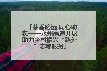 茶香路远 同心助农——永州高速开展助力乡村振兴“路外”志愿服务