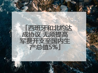 西班牙和北约达成协议 无须提高军费开支至国内生产总值5%