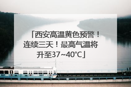 西安高温黄色预警！连续三天！最高气温将升至37~40℃