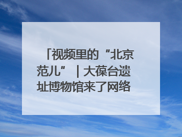 视频里的“北京范儿”｜大葆台遗址博物馆来了网络大V联盟