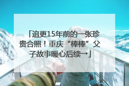 追更15年前的一张珍贵合照！重庆“棒棒”父子故事暖心后续→