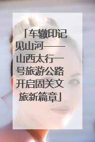 车辙印记见山河——山西太行一号旅游公路开启固关文旅新篇章