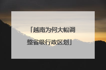 越南为何大幅调整省级行政区划