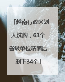 越南行政区划大洗牌，63个省级单位精简后剩下34个