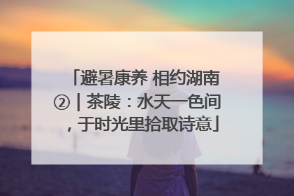 避暑康养 相约湖南②｜茶陵：水天一色间，于时光里拾取诗意