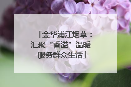 金华浦江烟草：汇聚“香溢”温暖 服务群众生活